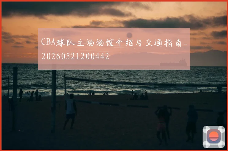CBA球队主场场馆介绍与交通指南_20260521200442