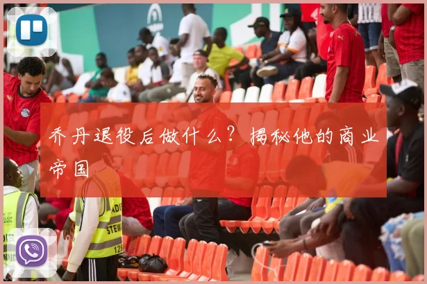 乔丹退役后做什么?揭秘他的商业帝国