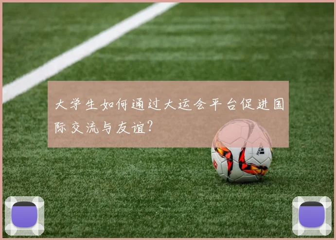 大学生如何通过大运会平台促进国际交流与友谊?