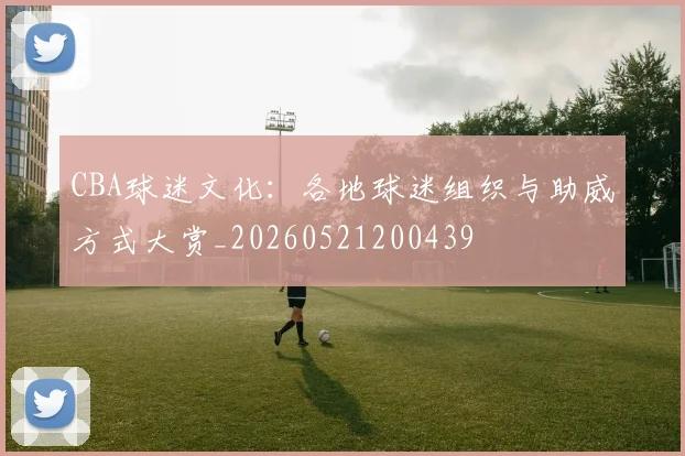 CBA球迷文化:各地球迷组织与助威方式大赏_20260521200439